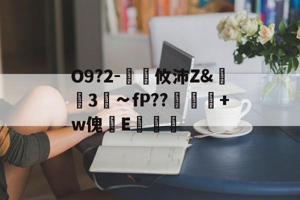 关于O9?2-€廽攸沛Z&崋3菗∽fP??粂+w傀篧E罶的信息